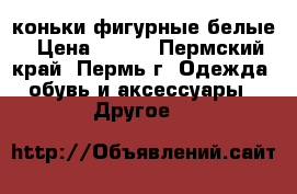 коньки фигурные белые › Цена ­ 800 - Пермский край, Пермь г. Одежда, обувь и аксессуары » Другое   